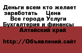 Деньги всем кто желает заработать. › Цена ­ 500 - Все города Услуги » Бухгалтерия и финансы   . Алтайский край